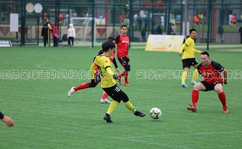 华体会hth体育最新登录百度众测国际足球运动员归化条件详解：足球界最新归化政策解读