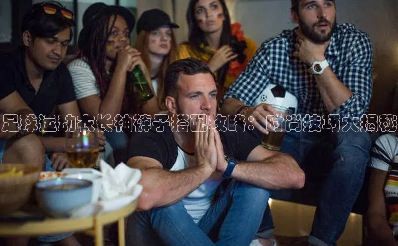 华体育app官网登录百度手机卫士足球运动衣长袖裤子搭配攻略：时尚技巧大揭秘