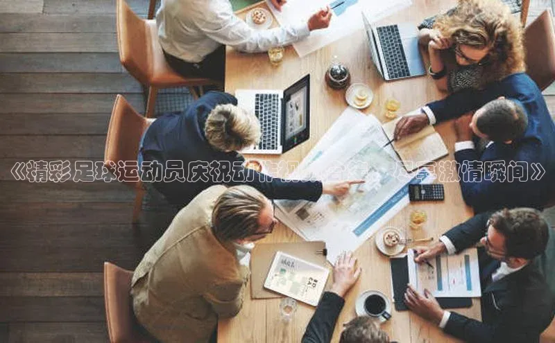 华体会hth最新登录百度翻译《精彩足球运动员庆祝动作视频合集，尽享激情瞬间》