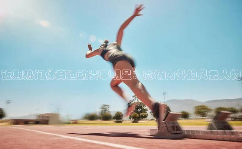 近期热门体育运动赛事明星：赛场内外的风云人物