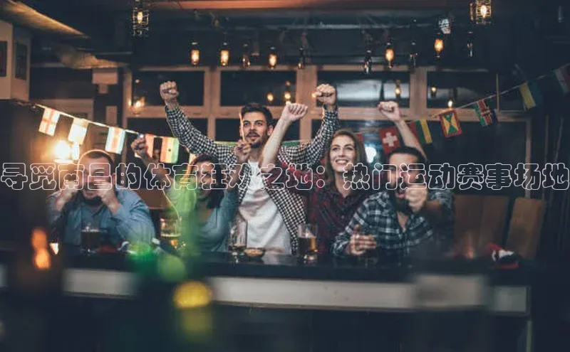 寻觅南昌的体育狂欢之地：热门运动赛事场地